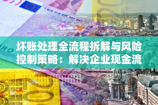 北京坏账处理全流程拆解与风险控制策略：解决企业现金流顽疾的实战指南