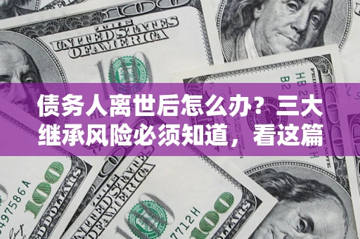 北京债务人离世后怎么办？三大继承风险必须知道，看这篇就够了