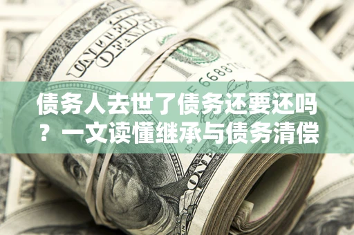 北京债务人去世了债务还要还吗？一文读懂继承与债务清偿