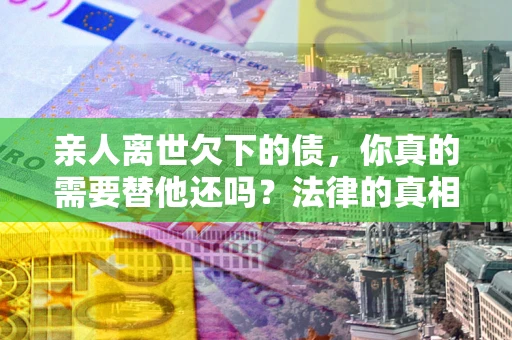 北京亲人离世欠下的债，你真的需要替他还吗？法律的真相或许与你想的不一样